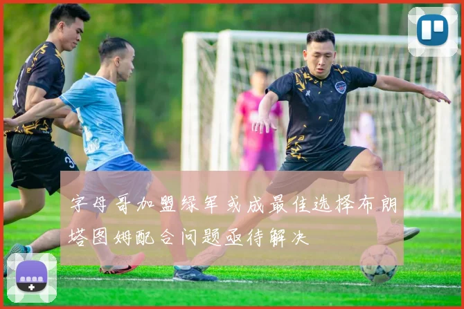 字母哥加盟绿军或成最佳选择布朗塔图姆配合问题亟待解决