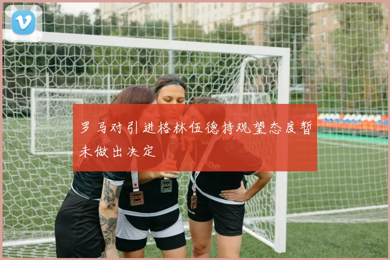 罗马对引进格林伍德持观望态度暂未做出决定