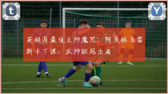 英超月最佳主帅魔咒：阿莫林马雷斯卡下课，瓜帅欧冠出局