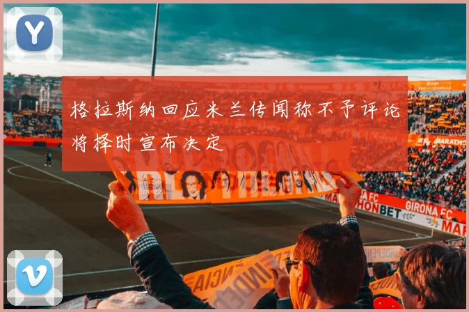 格拉斯纳回应米兰传闻称不予评论将择时宣布决定