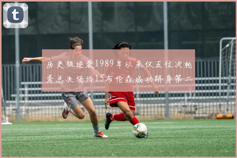 历史级逆袭1989年以来仅五位次轮秀总决场均15布伦森成功跻身第二位