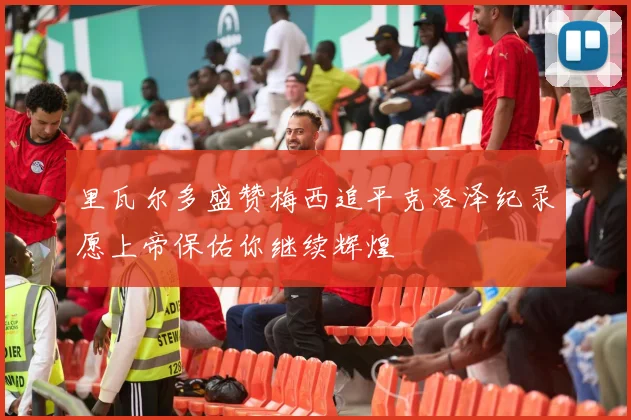 里瓦尔多盛赞梅西追平克洛泽纪录愿上帝保佑你继续辉煌