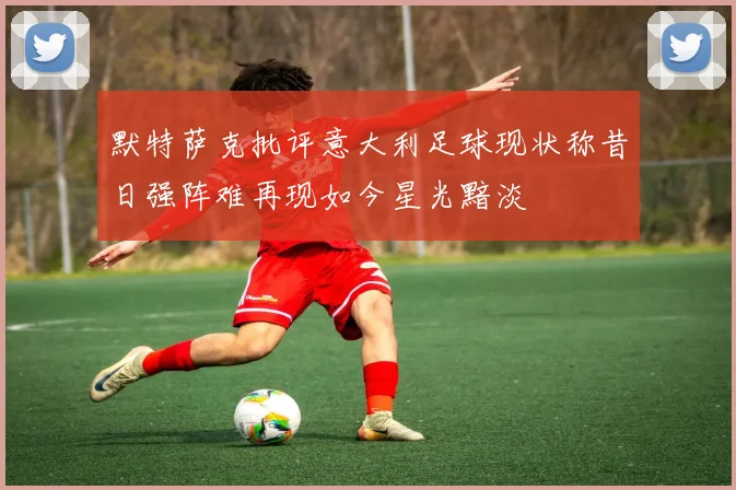 默特萨克批评意大利足球现状称昔日强阵难再现如今星光黯淡