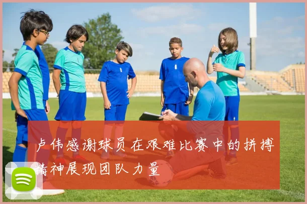 卢伟感谢球员在艰难比赛中的拼搏精神展现团队力量