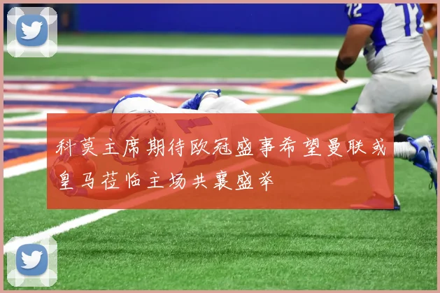 科莫主席期待欧冠盛事希望曼联或皇马莅临主场共襄盛举