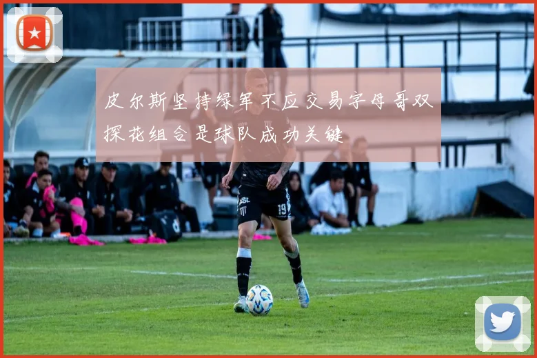 皮尔斯坚持绿军不应交易字母哥双探花组合是球队成功关键