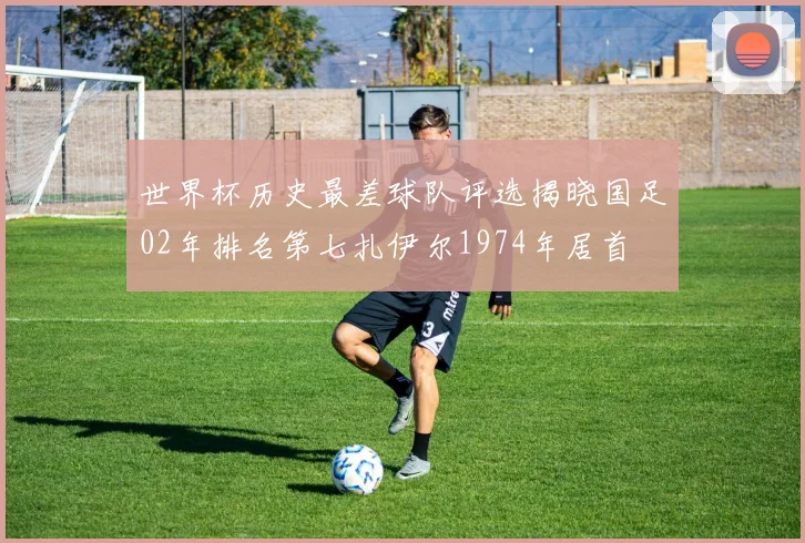 世界杯历史最差球队评选揭晓国足02年排名第七扎伊尔1974年居首