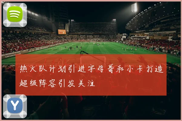 热火队计划引进字母哥和小卡打造超级阵容引发关注