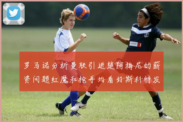罗马诺分析曼联引进楚阿梅尼的薪资问题红魔和枪手均看好斯科特发展潜力