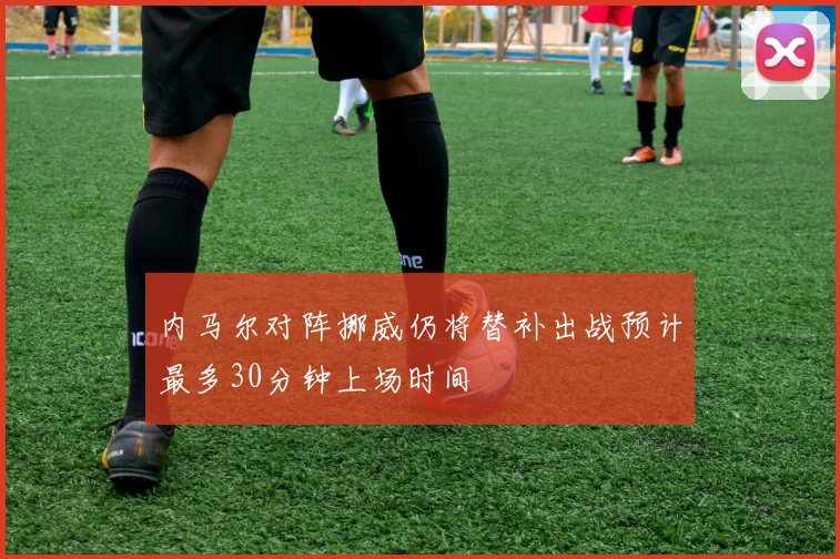 内马尔对阵挪威仍将替补出战预计最多30分钟上场时间