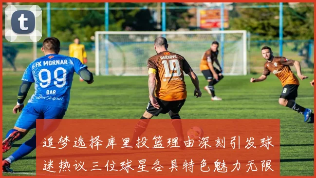 追梦选择库里投篮理由深刻引发球迷热议三位球星各具特色魅力无限