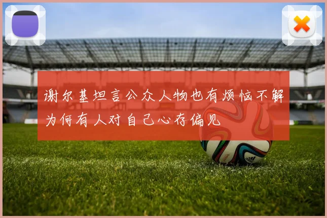 谢尔基坦言公众人物也有烦恼不解为何有人对自己心存偏见
