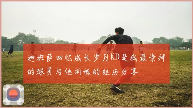 迪班萨回忆成长岁月KD是我最崇拜的球员与他训练的经历分享