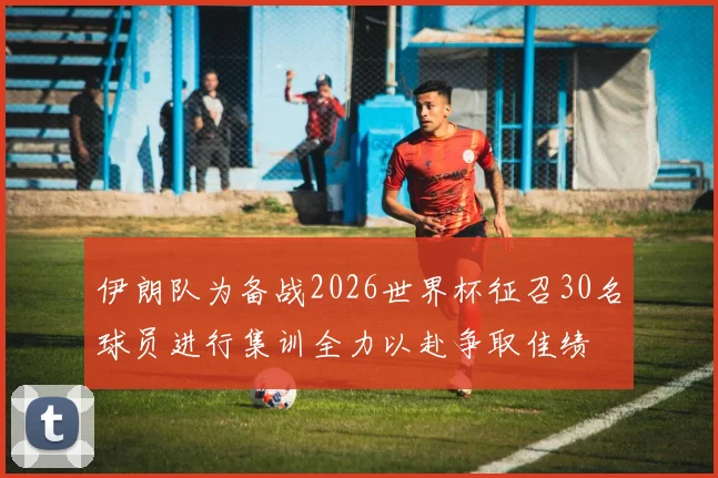 伊朗队为备战2026世界杯征召30名球员进行集训全力以赴争取佳绩