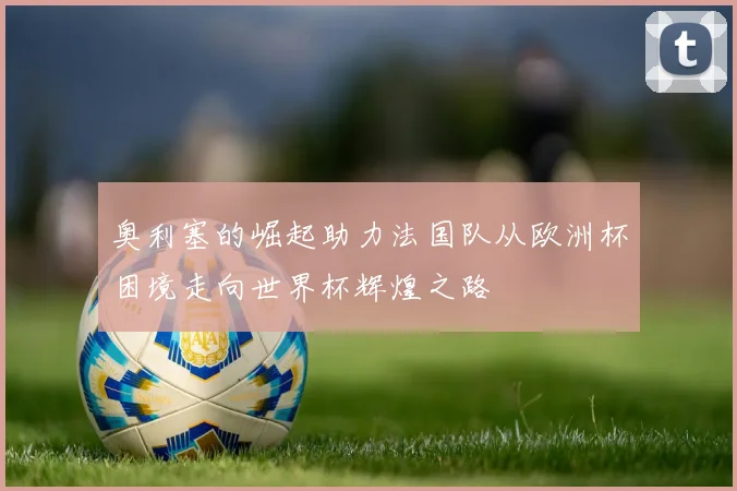 奥利塞的崛起助力法国队从欧洲杯困境走向世界杯辉煌之路