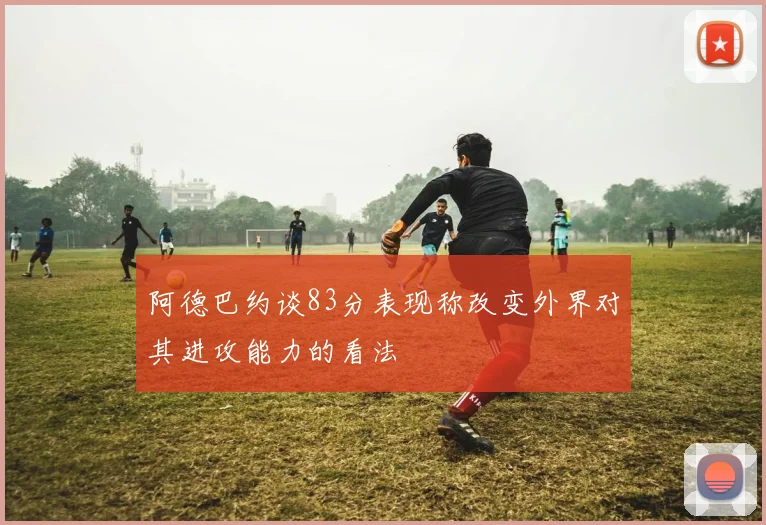 阿德巴约谈83分表现称改变外界对其进攻能力的看法