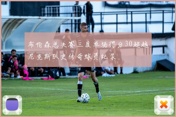布伦森总决赛三度单场得分30超越尼克斯队史传奇球员纪录