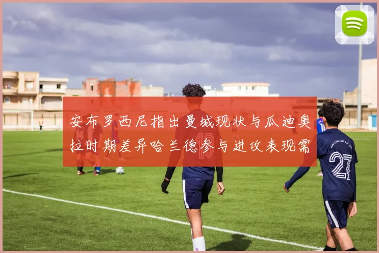安布罗西尼指出曼城现状与瓜迪奥拉时期差异哈兰德参与进攻表现需提升