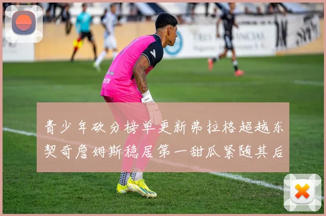 青少年砍分榜单更新弗拉格超越东契奇詹姆斯稳居第一甜瓜紧随其后