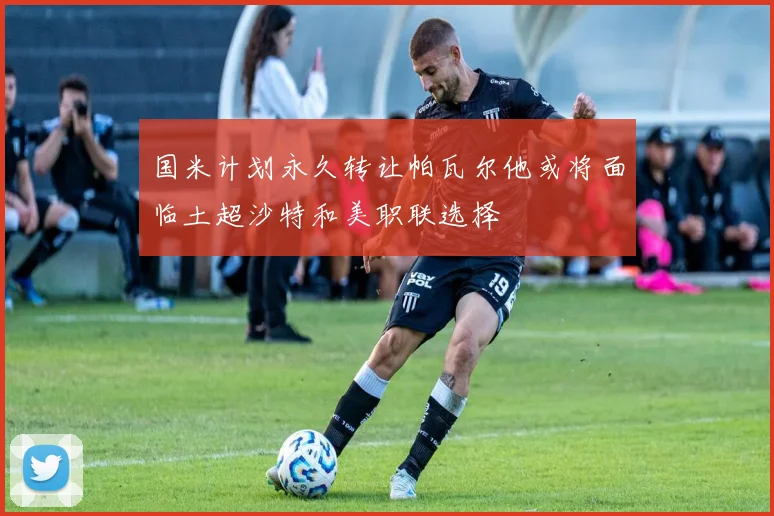 国米计划永久转让帕瓦尔他或将面临土超沙特和美职联选择