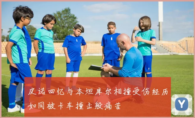 皮诺回忆与本坦库尔相撞受伤经历如同被卡车撞击般痛苦
