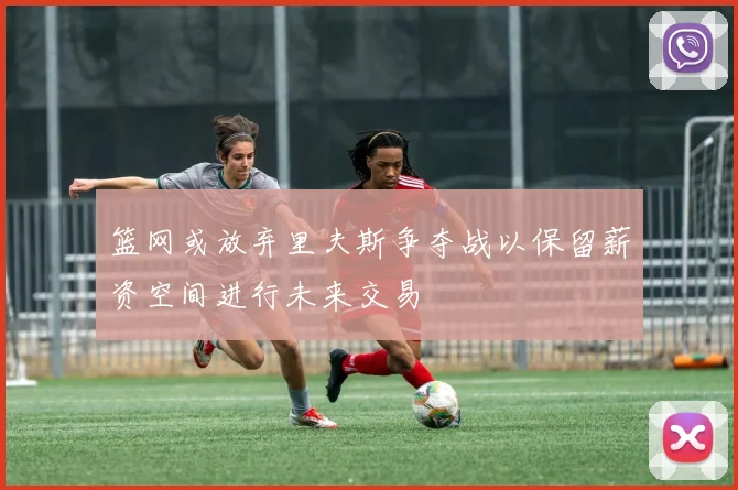 篮网或放弃里夫斯争夺战以保留薪资空间进行未来交易