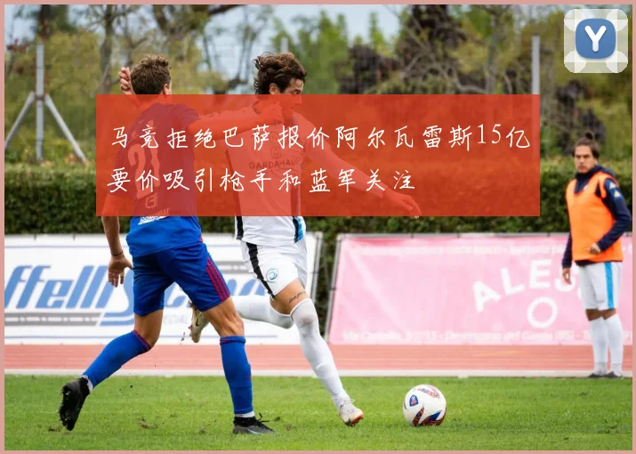马竞拒绝巴萨报价阿尔瓦雷斯15亿要价吸引枪手和蓝军关注