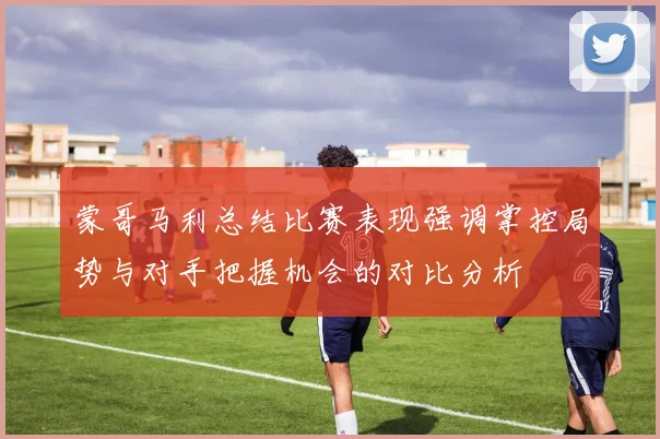 蒙哥马利总结比赛表现强调掌控局势与对手把握机会的对比分析
