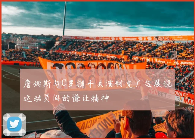 詹姆斯与C罗携手共演耐克广告展现运动员间的谦让精神
