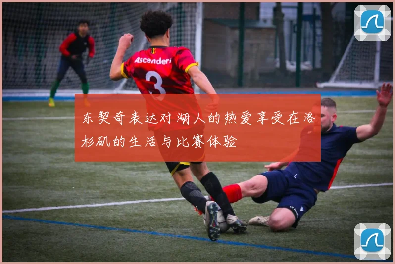 东契奇表达对湖人的热爱享受在洛杉矶的生活与比赛体验