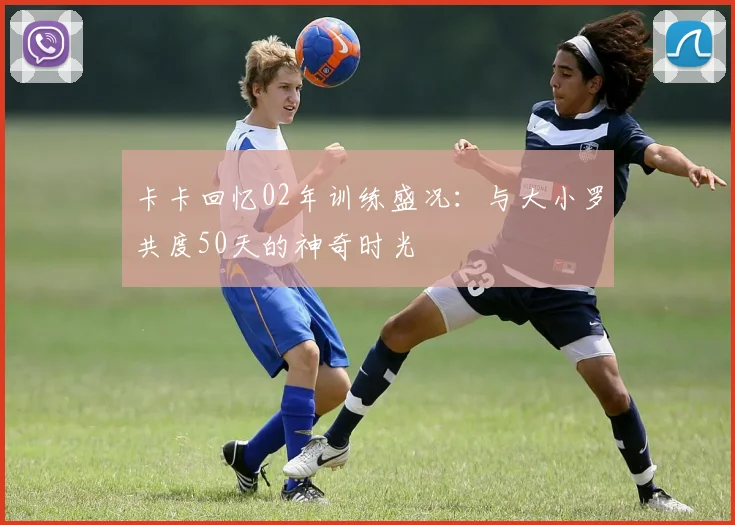 卡卡回忆02年训练盛况：与大小罗共度50天的神奇时光