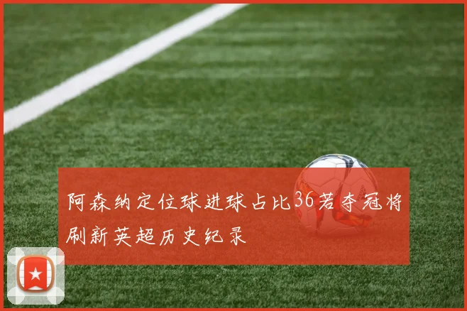 阿森纳定位球进球占比36若夺冠将刷新英超历史纪录