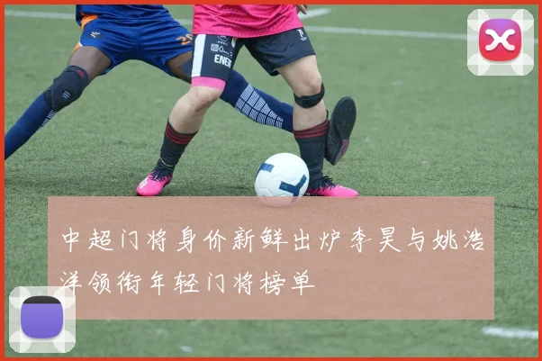 中超门将身价新鲜出炉李昊与姚浩洋领衔年轻门将榜单