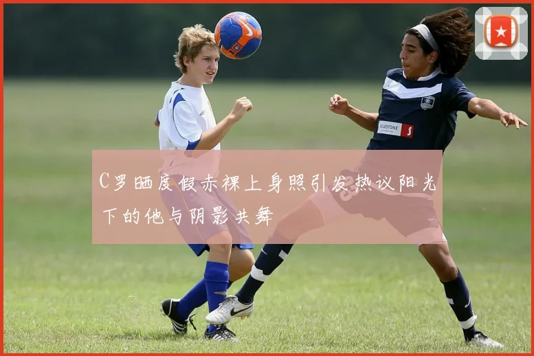 C罗晒度假赤裸上身照引发热议阳光下的他与阴影共舞
