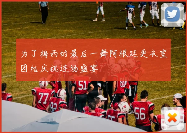 为了梅西的最后一舞阿根廷更衣室团结庆祝连场盛宴