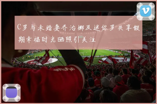 C罗与未婚妻乔治娜及迷你罗共享假期幸福时光晒照引关注