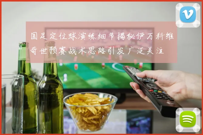 国足定位球演练细节揭秘伊万科维奇世预赛战术思路引发广泛关注