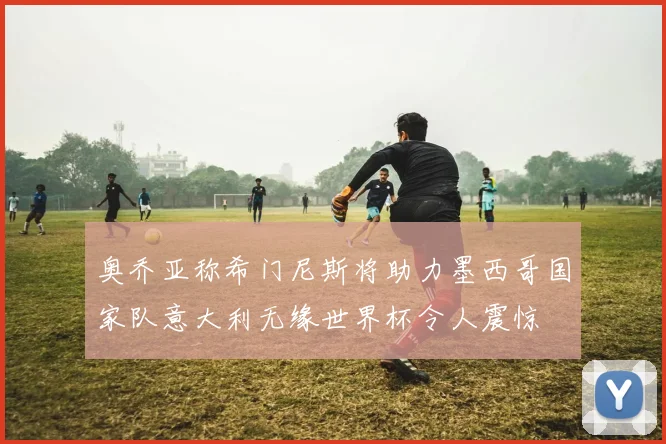 奥乔亚称希门尼斯将助力墨西哥国家队意大利无缘世界杯令人震惊